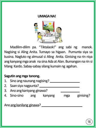 UMAGANA!
Madilim-dilim pa. “Tiktalaok!” ang sabi ng manok.
Nagising si Aling Anita. Tumayo sa higaan. Pumunta siya sa
kusina. Nagluto ng almusal si Aling Anita. Ginising na rin niya
angkanyangmgaanak nasinaAdaatAlan.Bumangonnarin si
Mang Kardo.Sabay-sabaysilang kumainng agahan.
Sagutinangmga tanong.
1. Sinoangnaunang nagising?
2. Saansiya nagpunta?
3. Anoangkaniyang ginawa?
4. Sino-sino ang kanyang mga ginising?
Anoangkanilang ginawa?
 
