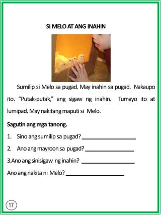 SI MELOATANG INAHIN
Sumilip si Melo sa pugad. May inahin sa pugad. Nakaupo
ito. “Putak-putak,” ang sigaw ng inahin. Tumayo ito at
lumipad.Maynakitangmaputisi Melo.
Sagutinangmga tanong.
1. Sinoangsumilipsa pugad?
2. Anoangmayroonsa pugad?
3.Anoangsinisigaw nginahin?
Anoangnakitani Melo?
 