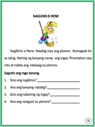 NAGLINISSI RENE
Naglilinis si Rene. Natabig niya ang plorera. Bumagsak ito
sa sahig. Narinig ng kanyang nanay ang ingay. Pinuntahan siya
nito atnakitaang nabasagna plorera.
Sagutin angmga tanong.
1. Sinoangnaglilinis?
2. Anoangkanyang natabig?
3. Sinoangnakarinig ng ingay?
4. Anoangnangyarisa plorera?
 