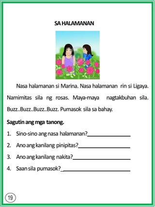 SAHALAMANAN
Nasa halamanan si Marina. Nasa halamanan rin si Ligaya.
Namimitas sila ng rosas. Maya-maya nagtakbuhan sila.
Buzz..Buzz..Buzz..Buzz. Pumasok sila sa bahay.
Sagutinangmga tanong.
1. Sino-sinoangnasa halamanan?
2. Anoangkanilang pinipitas?
3. Anoangkanilang nakita?
4. Saansila pumasok?_
 