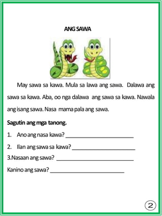 ANGSAWA
May sawa sa kawa. Mula sa lawa ang sawa. Dalawa ang
sawa sa kawa. Aba, oo nga dalawa ang sawa sa kawa. Nawala
angisangsawa.Nasa mamapalaang sawa.
Sagutin angmga tanong.
1. Anoangnasa kawa?
2. Ilanangsawasa kawa?
3.Nasaanangsawa?
Kaninoangsawa?
 