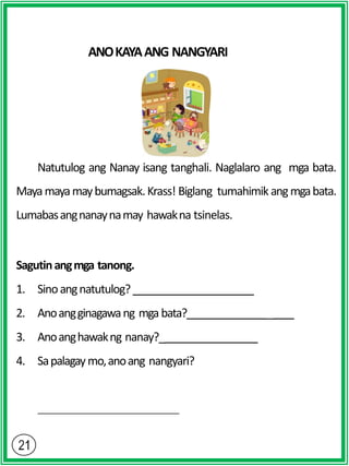 ANOKAYAANG NANGYARI
Natutulog ang Nanay isang tanghali. Naglalaro ang mga bata.
Mayamayamaybumagsak.Krass! Biglang tumahimik angmgabata.
Lumabasangnanaynamay hawakna tsinelas.
Sagutinangmga tanong.
1. Sinoangnatutulog?
2. Anoangginagawang mga bata? _
3. Anoanghawakng nanay?_
4. Sapalagaymo,anoang nangyari?
 