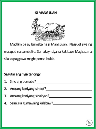 SI MANGJUAN
Madilim pa ay bumaba na si Mang Juan. Nagsuot siya ng
malapad na sambalilo. Sumakay siya sa kalabaw. Magkasama
sila sapaggawa maghaponsa bukid.
Sagutinangmga tanong?
1. Sinoangbumaba?
2. Anoangkaniyang sinoot?
3. Anoangkaniyang sinakyan?
4. Saansila gumawang kalabaw?
 