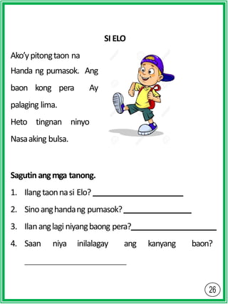 SI ELO
Ako’ypitongtaon na
Handa ng pumasok. Ang
baon kong pera Ay
palaging lima.
Heto tingnan ninyo
Nasaaking bulsa.
Sagutinangmga tanong.
1. Ilangtaonnasi Elo?
2. Sinoanghandang pumasok?
3. Ilananglagi niyangbaong pera?
4. Saan niya inilalagay ang kanyang baon?
 