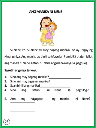 ANGMANIKA NI NENE
Si Nene ito. Si Nene ay may bagong manika. Ito ay bigay ng
Ninangniya. Angmanika aybinili sa Maynila. Pumipikit at dumidilat
angmanikani Nene.Katabini Neneangmanikaniya sa pagtulog.
Sagutinangmga tanong.
1. Sinoangmaybagong manika?
2. Sinoangmaybigayng manika?
3. Saanbiniliang manika?
4. Sino ang katabi ni Nene sa pagtulog?
5. Ano ang nagagawa ng manika ni Nene?
 