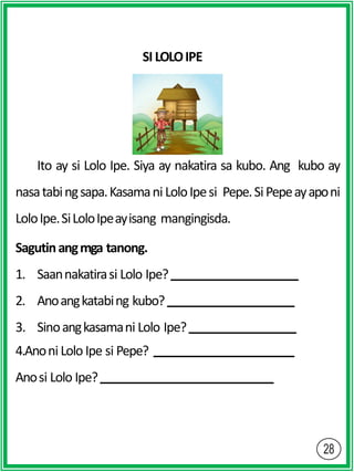 SI LOLOIPE
Ito ay si Lolo Ipe. Siya ay nakatira sa kubo. Ang kubo ay
nasatabingsapa.Kasamani LoloIpesi Pepe.SiPepeayaponi
LoloIpe.SiLoloIpeayisang mangingisda.
Sagutinangmga tanong.
1. Saannakatirasi Lolo Ipe?
2. Anoangkatabing kubo?
3. Sinoangkasamani Lolo Ipe?
4.Anoni Lolo Ipe si Pepe?
Anosi Lolo Ipe?
 