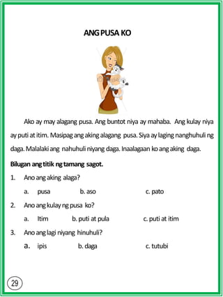 ANGPUSAKO
Ako ay may alagang pusa. Ang buntot niya ay mahaba. Ang kulay niya
ayputiatitim. Masipagangakingalagang pusa.Siyaaylagingnanghuhuling
daga.Malalakiang nahuhuliniyang daga.Inaalagaan koangaking daga.
Bilugan angtitik ngtamang sagot.
1. Anoangaking alaga?
a. pusa b. aso c. pato
2. Anoangkulayngpusa ko?
a. Itim b.puti at pula c.puti at itim
3. Anoanglagi niyang hinuhuli?
a. ipis b. daga c. tutubi
 