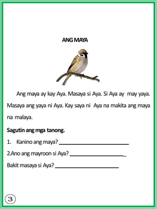 ANGMAYA
Ang maya ay kay Aya. Masaya si Aya. Si Aya ay may yaya.
Masaya ang yaya ni Aya. Kay saya ni Aya na makita ang maya
na malaya.
Sagutinangmga tanong.
1. Kaninoangmaya?
2.Anoangmayroon si Aya? _
Bakitmasayasi Aya?
 
