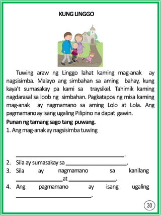 KUNGLINGGO
Tuwing araw ng Linggo lahat kaming mag-anak ay
nagsisimba. Malayo ang simbahan sa aming bahay, kung
kaya’t sumasakay pa kami sa traysikel. Tahimik kaming
nagdarasal sa loob ng simbahan. Pagkatapos ng misa kaming
mag-anak ay nagmamano sa aming Lolo at Lola. Ang
pagmamanoayisangugalingPilipino nadapat gawin.
Punanngtamangsagotang puwang.
1.Angmag-anakaynagsisimbatuwing
.
2. Silaay sumasakaysa .
3. Sila ay nagmamano sa kanilang
at .
4. Ang pagmamano ay isang ugaling
.
 