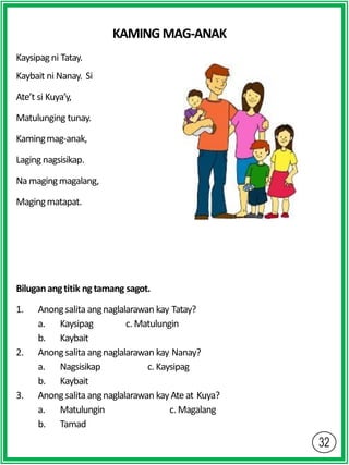 KAMING MAG-ANAK
Kaysipagni Tatay.
Kaybait ni Nanay. Si
Ate’t si Kuya’y,
Matulunging tunay.
Kamingmag-anak,
Laging nagsisikap.
Namagingmagalang,
Magingmatapat.
Biluganangtitik ng tamang sagot.
1. Anongsalita angnaglalarawan kay Tatay?
a. Kaysipag c. Matulungin
b. Kaybait
2. Anongsalita angnaglalarawan kay Nanay?
a. Nagsisikap c. Kaysipag
b. Kaybait
3. Anongsalita angnaglalarawan kayAte at Kuya?
a. Matulungin c. Magalang
b. Tamad
 