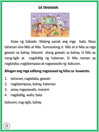SATAHANAN
Araw ng Sabado. Walang pasok ang mga bata. Nasa
tahanan sina Nilo at Nila. Tumutulong si Nilo at si Nila sa mga
gawain sa bahay. Marami silang gawain sa bahay. Si Nilo ay
nang-iigib at nagdidilig ng halaman. Si Nila naman ay
naglalaba,naglalampasoatnagwawalisng bakuran.
Biluganangmgasalitang nagsasaadng kilossa kuwento.
1. tahanan,naglalaba, gawain
2. naglalampaso,bahay, halaman
3. araw,nagwawalis, marami
4. nagdidilig, walis, bata
bakuran,nag-iigib, bahay
 