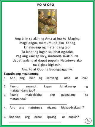 PO AT OPO
Ang bilin sa akin ng Ama at Ina ko Maging
magalangin, mamumupo ako Kapag
kinakausap ng matandang tao.
Sa lahat ng lugar, sa lahat ngdako
Pag ang kausap ko’y, matanda sa akin Na
dapat igalang at dapat pupuin Natutuwa ako
na bigkas-bigkasin.
Ang Po at Opo ng buongpaggiliw.
Sagutin ang mga tanong.
1. Ano ang bilin ng kanyang ama at ina?
2. Paano sasagot kapag kinakausap ng
matatandang tao?
3. Paano maipakikita ang paggalang sa
matatanda?
4. Ano ang natutuwa niyang bigkas-bigkasin?
5. Sino-sino ang dapat igalang at pupuin?
 