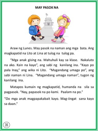 MAY PASOK NA
Araw ng Lunes. May pasok na naman ang mga bata. Ang
magkapatid na Lito at Lina at tulog na tulog pa.
“Mga anak gising na. Mahuhuli kay sa klase. Nakaluto
na ako. Kain na kayo”, ang sabi ng kanilang ina. “Kayo po
pala Inay,” ang wika ni Lito. “Magandang umaga po”, ang
sabi naman ni Lina. “Magandang umaga naman”, tugon ng
kanilang ina.
Matapos kumain ng magkapatid, humanda na sila sa
pagpasok. “Nay, papasok na po kami. Paalam na po.”
“Oo mga anak magpapakabait kayo. Mag-iingat sana kayo
sa daan.”
 