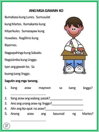 ANGMGAGAWAIN KO
BumabasakungLunes. Sumusulat
kungMartes. Kumakanta kung
Miyerkules. Sumasayawkung
Huwebes. Naglilinis kung
Biyernes.
NagpapahingakungSabado.
NagsisimbakungLinggo.
Iyan anggawainko. Sa
buongisang linggo.
Sagutinangmga tanong.
1. Ilang araw mayroon sa isang linggo?
2. Ilangarawangwalang pasok?_
3. Anoangunangarawng linggo?
4. Alin angika-apat na araw? _
5. Anong araw ang kasunod ng Martes?
 