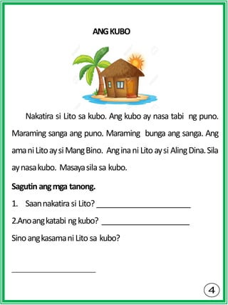 ANGKUBO
Nakatira si Lito sa kubo. Ang kubo ay nasa tabi ng puno.
Maraming sanga ang puno. Maraming bunga ang sanga. Ang
amaniLitoaysiMangBino. Anginani Litoaysi AlingDina.Sila
aynasakubo. Masayasilasa kubo.
Sagutin angmga tanong.
1. Saannakatirasi Lito?
2.Anoangkatabi ngkubo?
SinoangkasamaniLito sa kubo?
 
