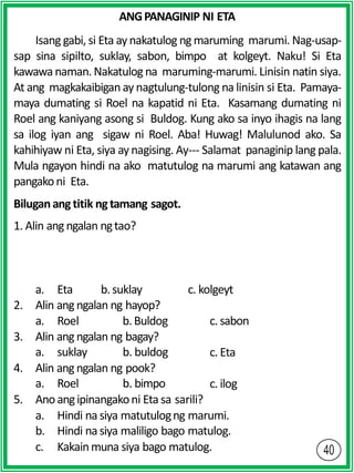 ANGPANAGINIP NI ETA
Isang gabi, si Eta aynakatulog ng maruming marumi. Nag-usap-
sap sina sipilto, suklay, sabon, bimpo at kolgeyt. Naku! Si Eta
kawawa naman. Nakatulog na maruming-marumi. Linisin natin siya.
At ang magkakaibigan ay nagtulung-tulong na linisin si Eta. Pamaya-
maya dumating si Roel na kapatid ni Eta. Kasamang dumating ni
Roel ang kaniyang asong si Buldog. Kung ako sa inyo ihagis na lang
sa ilog iyan ang sigaw ni Roel. Aba! Huwag! Malulunod ako. Sa
kahihiyaw ni Eta, siya aynagising. Ay--- Salamat panaginip lang pala.
Mula ngayon hindi na ako matutulog na marumi ang katawan ang
pangakoni Eta.
Biluganangtitik ngtamang sagot.
1. Alin ang ngalan ngtao?
a. Eta b.suklay c. kolgeyt
2. Alin ang ngalan ng hayop?
a. Roel b.Buldog c. sabon
c. Eta
3. Alin ang ngalan ng bagay?
a. suklay b. buldog
4. Alin ang ngalan ng pook?
a. Roel b. bimpo c. ilog
5. Anoangipinangakoni Eta sa sarili?
a. Hindi na siya matutulogng marumi.
b. Hindi na siya maliligo bago matulog.
c. Kakainmuna siya bago matulog.
 