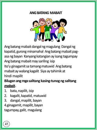 ANGBATANG MABAIT
Angbatangmabaitdangalngmagulang Dangalng
kapatid,gurongminamahal Angbatangmabaitpag-
asangbayan Kanyangkatangianayisangtagumpay
Angbatangmabaitmaysariling isip
Ito’yginagamitsatamangmatuwid Angbatang
mabaitaywalangkagalit Siyaaytahimikat
hindi mapilit
Biluganangmgasalitang kasing-tunogng salitang
mabait.
1. bata,napilit, isip
2. kagalit,kapatid, matuwid
3. dangal,mapilit, bayan
4.ginagamit,mapilit,bayan
tagumpay,galit, magulang
 