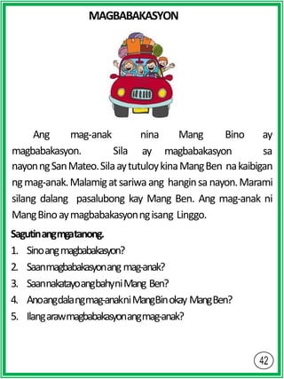 MAGBABAKASYON
magbabakasyon. Sila
Ang mag-anak nina Mang Bino ay
ay magbabakasyon sa
nayonngSanMateo.SilaaytutuloykinaMangBen nakaibigan
ngmag-anak.Malamigatsariwaang hanginsanayon.Marami
silang dalang pasalubong kay Mang Ben. Ang mag-anak ni
MangBinoaymagbabakasyonngisang Linggo.
Sagutinangmgatanong.
1. Sinoangmagbabakasyon?
2. Saanmagbabakasyonang mag-anak?
3. SaannakatayoangbahyniMang Ben?
4. Anoangdalangmag-anakniMangBinokay MangBen?
5. Ilangarawmagbabakasyonangmag-anak?
 