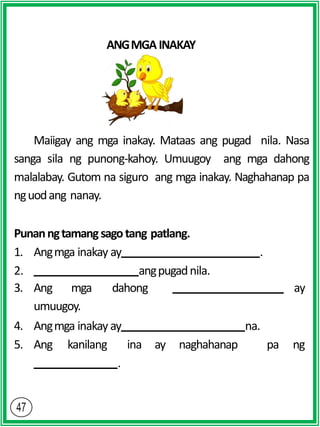 ANGMGAINAKAY
Maiigay ang mga inakay. Mataas ang pugad nila. Nasa
sanga sila ng punong-kahoy. Umuugoy ang mga dahong
malalabay. Gutom na siguro ang mga inakay. Naghahanap pa
nguodang nanay.
Punanngtamangsagotang patlang.
1. Angmga inakay ay .
2. angpugadnila.
3. Ang mga dahong ay
umuugoy.
4. Angmga inakay ay na.
5. Ang kanilang ina ay naghahanap pa ng
.
 