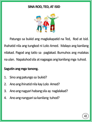 SINAROD,TED,AT ISID
Patungo sa bukid ang magkakapatid na Ted, Rod at Isid.
Ihahatid nila ang tungkod ni Lolo Amed. Malayo ang kanilang
nilakad. Pagod ang tatlo sa paglakad. Bumuhos ang malakas
naulan. Napaluhodsila atnagasgasangkanilangmga tuhod.
Sagutinangmga tanong.
1. Sinoangpatungosa bukid?
2. AnoangihinatidnilakayLolo Amed?
3. Anoangnagyarihabangsila ay naglalakad?
4. Anoangnangyarisakanilang tuhod?
 
