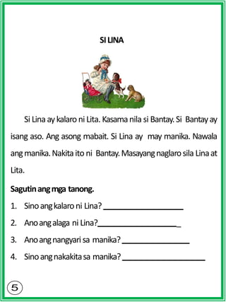 SILINA
Si Linaaykalaroni Lita. Kasamanila si Bantay.Si Bantayay
isang aso. Ang asong mabait. Si Lina ay may manika. Nawala
angmanika.Nakitaito ni Bantay.Masayangnaglarosila Linaat
Lita.
Sagutinangmga tanong.
1. Sinoangkalaroni Lina?
2. Anoangalaga ni Lina? _
3. Anoangnangyarisa manika?
4. Sinoangnakakitasa manika?
 