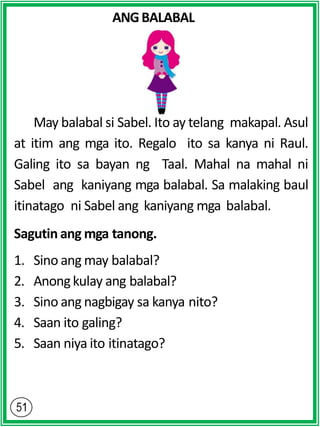 ANGBALABAL
May balabal si Sabel. Ito ay telang makapal. Asul
at itim ang mga ito. Regalo ito sa kanya ni Raul.
Galing ito sa bayan ng Taal. Mahal na mahal ni
Sabel ang kaniyang mga balabal. Sa malaking baul
itinatago ni Sabel ang kaniyang mga balabal.
Sagutin ang mga tanong.
1. Sino ang may balabal?
2. Anongkulay ang balabal?
3. Sino ang nagbigay sa kanya nito?
4. Saan ito galing?
5. Saan niya ito itinatago?
 