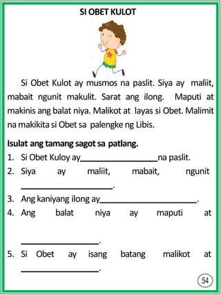 SI OBETKULOT
Si Obet Kulot ay musmos na paslit. Siya ay maliit,
mabait ngunit makulit. Sarat ang ilong. Maputi at
makinis ang balat niya. Malikot at layas si Obet. Malimit
namakikitasi Obetsa palengkeng Libis.
Isulat ang tamang sagot sa patlang.
1. Si Obet Kuloy ay na paslit.
2. Siya ay maliit, mabait, ngunit
.
3. Angkaniyang ilong ay .
4. Ang balat niya ay maputi at
batang malikot at
.
5. Si Obet ay isang
.
 