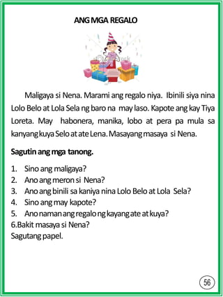 ANGMGAREGALO
Maligaya si Nena. Marami angregalo niya. Ibinili siya nina
LoloBeloatLolaSelangbarona maylaso.KapoteangkayTiya
Loreta. May habonera, manika, lobo at pera pa mula sa
kanyangkuyaSeloatateLena.Masayangmasaya si Nena.
Sagutinangmga tanong.
1. Sinoangmaligaya?
2. Anoangmeronsi Nena?
3. Anoangbinili sakaniyaninaLoloBeloatLola Sela?
4. Sinoangmay kapote?
5. Anonamanangregalongkayangateatkuya?
6.Bakitmasayasi Nena?
Sagutangpapel.
 