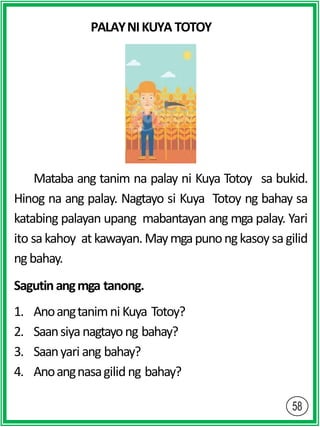 PALAYNIKUYA TOTOY
Mataba ang tanim na palay ni Kuya Totoy sa bukid.
Hinog na ang palay. Nagtayo si Kuya Totoy ng bahay sa
katabing palayan upang mabantayan ang mga palay. Yari
ito sakahoy at kawayan.Maymgapunongkasoy sagilid
ngbahay.
Sagutinangmga tanong.
1. Anoangtanimni Kuya Totoy?
2. Saansiyanagtayong bahay?
3. Saanyari ang bahay?
4. Anoangnasagilidng bahay?
 