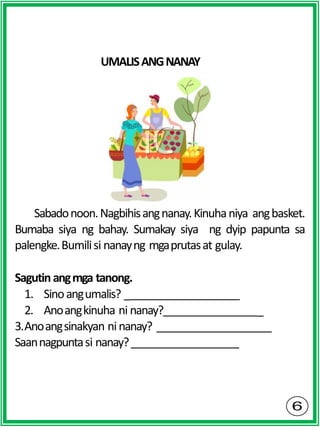 UMALISANGNANAY
Sabadonoon.Nagbihisangnanay.Kinuhaniya angbasket.
Bumaba siya ng bahay. Sumakay siya ng dyip papunta sa
palengke.Bumilisi nanayng mgaprutasat gulay.
Sagutin angmga tanong.
1. Sinoangumalis? _
2. Anoangkinuha ni nanay? _
3.Anoangsinakyan ninanay?
Saannagpuntasi nanay?
 