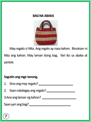 BAGNAABAKA
Mayregalo si Nita. Angregalo ay nasa kahon. Binuksan ni
Nita ang kahon. May laman itong bag. Yari ito sa abaka at
yantok.
Sagutinangmga tanong.
1. Sinoangmay regalo?
2. Saannakalagayang regalo?
3.Anoanglaman ngkahon?
Saanyariangbag?
 