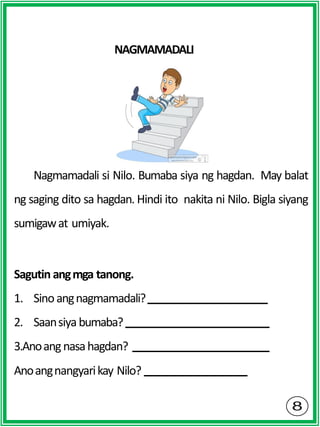NAGMAMADALI
Nagmamadali si Nilo. Bumaba siya ng hagdan. May balat
ng saging dito sa hagdan. Hindi ito nakita ni Nilo. Bigla siyang
sumigawat umiyak.
Sagutin angmga tanong.
1. Sinoangnagmamadali?
2. Saansiyabumaba?
3.Anoangnasahagdan?
Anoangnangyarikay Nilo?
 