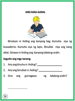ANGMAG-AARAL
Binuksan ni Arding ang kanyang bag. Kumuha siya ng
kuwaderno. Kumuha siya ng lapis. Binuklat niya ang isang
aklat.Ginawani Ardingang kanyangtakdang-aralin.
Sagutinangmga tanong.
1. Anoangkinuhani Arding?
2. Anoangbinuklatni Arding?
3. Sino ang gumagawa ng takdang-aralin?
 