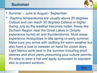 Summer

 Summer – June to August / September
 Daytime temperatures are usually above 20 degrees
  Celsius and can reach 30 degrees Celsius or higher
  during July as the weather becomes hotter. Areas like
  Durham Region near the Great Lakes in Ontario
  experience humid air and thunderstorms. Most areas
  experience mosquitoes in late spring or early summer.
  Make sure you arrive with clothing for warm weather but
  also have a coat or sweater on hand for cooler days.
  Light fabrics work best in the summer including short
  sleeves and short pants presuming your culture permits.
  It's wise to wear a hat and apply sunscreen to exposed
  skin to prevent sunburn.
                                                 Back
 