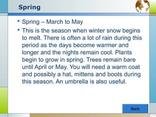 Spring

 Spring – March to May
 This is the season when winter snow begins
  to melt. There is often a lot of rain during this
  period as the days become warmer and
  longer and the nights remain cool. Plants
  begin to grow in spring. Trees remain bare
  until April or May. You will need a warm coat
  and possibly a hat, mittens and boots during
  this season. An umbrella is also useful.



                                              Back
 