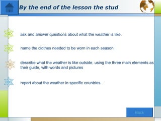 By the end of the lesson the stud



ask and answer questions about what the weather is like.


name the clothes needed to be worn in each season


describe what the weather is like outside, using the three main elements as
their guide, with words and pictures


report about the weather in specific countries.




                                                                Back
 