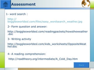 Assessment

1- word search :
 http://
 bogglesworldesl.com/files/easy_wordsearch_weather.jpg
 2- Form question and answer:
 http://bogglesworldesl.com/readingpackets/howstheweather
 .doc
 3- Writing activity
 http://bogglesworldesl.com/kids_worksheets/OppositeWeat
 her.doc

 4- A reading comprehension:
 http://readtheory.org/intermediate/A_Cold_Day.htm

                                                     Back
 