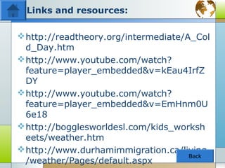Links and resources:

 http://readtheory.org/intermediate/A_Col
  d_Day.htm
 http://www.youtube.com/watch?
  feature=player_embedded&v=kEau4IrfZ
  DY
 http://www.youtube.com/watch?
  feature=player_embedded&v=EmHnm0U
  6e18
 http://bogglesworldesl.com/kids_worksh
  eets/weather.htm
 http://www.durhamimmigration.ca/living
                                      Back
  /weather/Pages/default.aspx
 