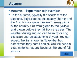 Autumn

 Autumn – September to November
 In the autumn, typically the shortest of the
  seasons, days become noticeably shorter and
  the first frosts appear. Leaves in many parts
  of the country turn from green to red, yellow
  and brown before they fall from the trees. The
  weather during autumn can be rainy or dry;
  this is an unpredictable time of year. You can
  expect the first snows in November but
  sometimes they come earlier. You will need a
  coat, mittens, hat and boots as the end of fall
  arrives.
                                           Back
 