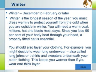 Winter

 Winter – December to February or later
 Winter is the longest season of the year. You must
  dress warmly to protect yourself from the cold when
  you are outside in winter. You will need a warm coat,
  mittens, hat and boots most days. Since you lose 90
  per cent of your body heat through your head, a
  properly fitted hat is essential.

 You should also layer your clothing. For example, you
 might decide to wear long underwear – also called
 long johns or t-shirts and sweaters underneath your
 outer clothing. This keeps you warmer than if you
 wear one thick layer.
                                                 Back
 