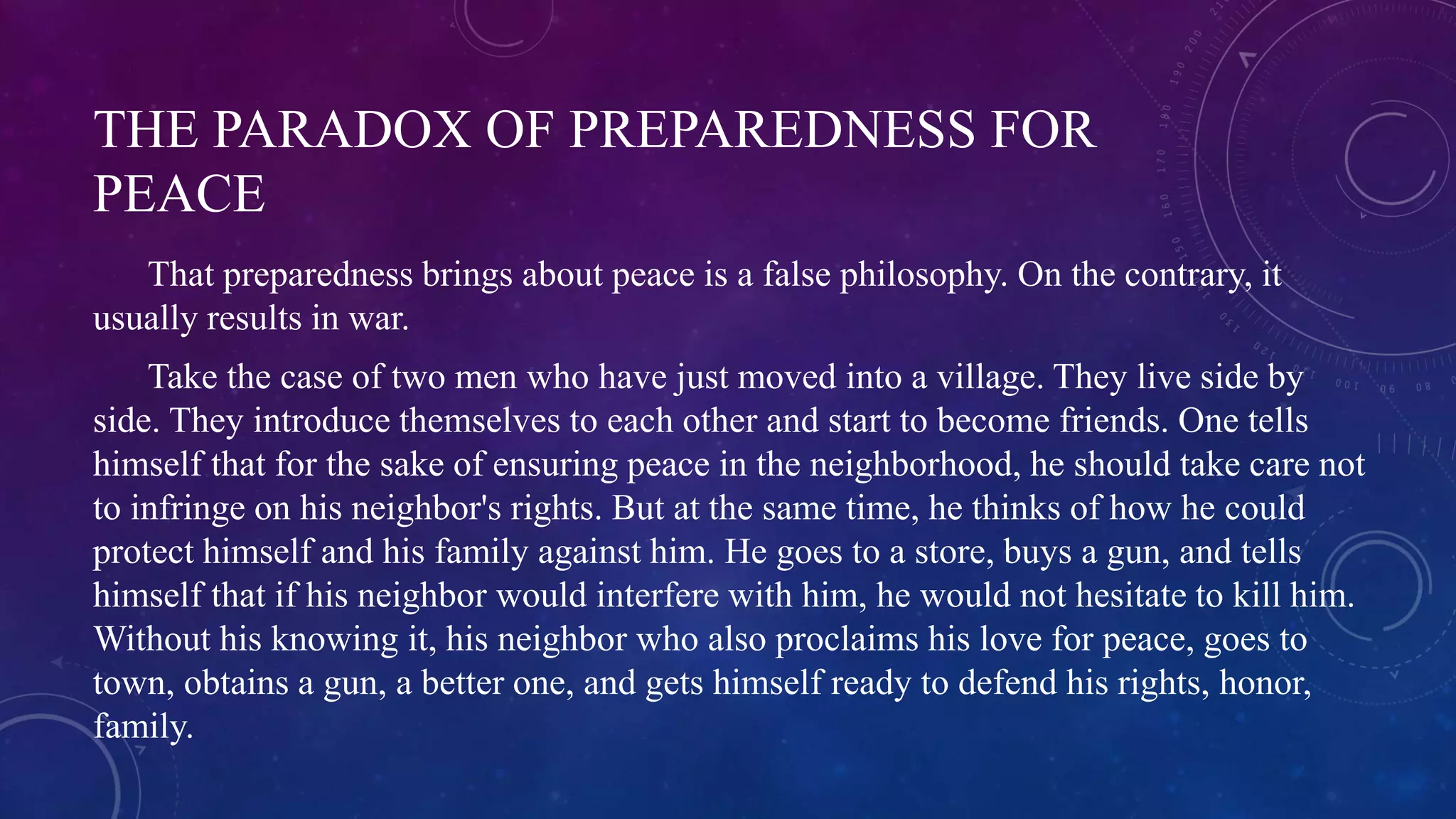 THE PARADOX OF PREPAREDNESS FOR 
PEACE 
That preparedness brings about peace is a false philosophy. On the contrary, it 
usually results in war. 
Take the case of two men who have just moved into a village. They live side by 
side. They introduce themselves to each other and start to become friends. One tells 
himself that for the sake of ensuring peace in the neighborhood, he should take care not 
to infringe on his neighbor's rights. But at the same time, he thinks of how he could 
protect himself and his family against him. He goes to a store, buys a gun, and tells 
himself that if his neighbor would interfere with him, he would not hesitate to kill him. 
Without his knowing it, his neighbor who also proclaims his love for peace, goes to 
town, obtains a gun, a better one, and gets himself ready to defend his rights, honor, 
family. 
 
