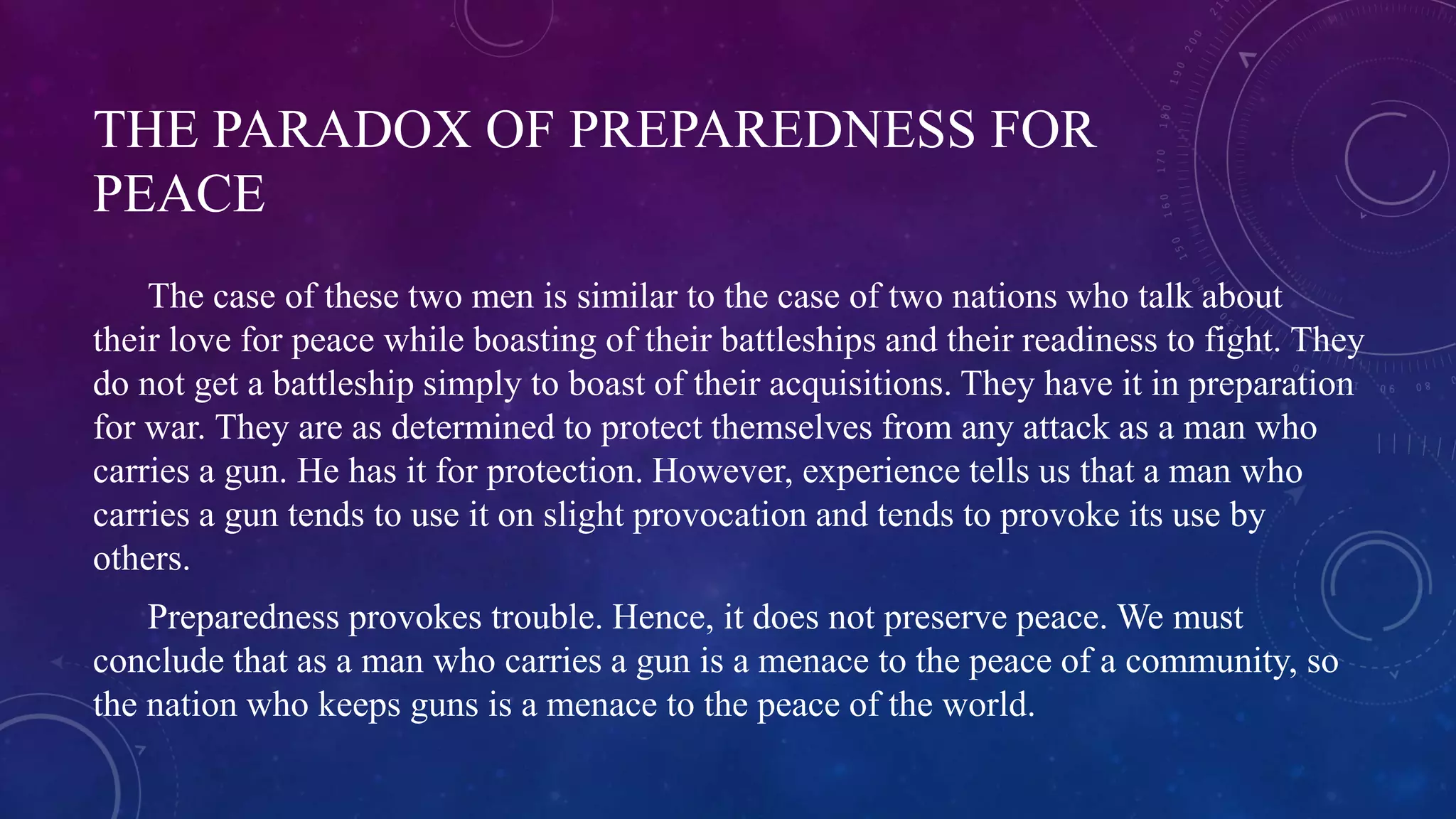 THE PARADOX OF PREPAREDNESS FOR 
PEACE 
The case of these two men is similar to the case of two nations who talk about 
their love for peace while boasting of their battleships and their readiness to fight. They 
do not get a battleship simply to boast of their acquisitions. They have it in preparation 
for war. They are as determined to protect themselves from any attack as a man who 
carries a gun. He has it for protection. However, experience tells us that a man who 
carries a gun tends to use it on slight provocation and tends to provoke its use by 
others. 
Preparedness provokes trouble. Hence, it does not preserve peace. We must 
conclude that as a man who carries a gun is a menace to the peace of a community, so 
the nation who keeps guns is a menace to the peace of the world. 
 