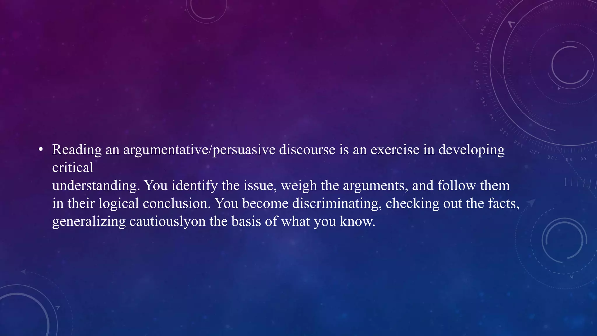 • Reading an argumentative/persuasive discourse is an exercise in developing 
critical 
understanding. You identify the issue, weigh the arguments, and follow them 
in their logical conclusion. You become discriminating, checking out the facts, 
generalizing cautiouslyon the basis of what you know. 
