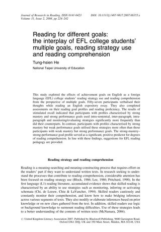 Reading for different goals:
the interplay of EFL college students’
multiple goals, reading strategy use
and reading comprehension
Tung-hsien He
National Taipei University of Education
This study explored the effects of achievement goals on English as a foreign
language (EFL) college students’ reading strategy use and reading comprehension
from the perspective of multiple goals. Fifty-seven participants verbalised their
thoughts while reading an English expository essay. They also completed
assessments on their reading goal proﬁles and reading proﬁciency. The results of
stimulated recall indicated that participants with proﬁles characterised by strong
mastery and strong performance goals used intra-sentential, inter-paragraph, intra-
paragraph and monitoring/evaluating strategies signiﬁcantly more frequently than
did their counterparts. In contrast, participants with proﬁles characterised by strong
mastery but weak performance goals utilised these strategies more often than those
participants with weak mastery but strong performance goals. The strong-mastery–
strong-performance goal proﬁle served as a signiﬁcant, positive predictor for degrees
of reading comprehension. In line with these ﬁndings, suggestions for EFL reading
pedagogy are provided.
Reading strategy and reading comprehension
Reading is a meaning-searching and meaning-constructing process that requires effort on
the readers’ part if they want to understand written texts. In research seeking to under-
stand the processes that contribute to reading comprehension, considerable attention has
been focused on reading strategy use (Block, 1986; Lee, 1986; Pritchard, 1990). In the
ﬁrst language (L1) reading literature, accumulated evidence shows that skilled reading is
characterised by an ability to use strategies such as monitoring, inferring or activating
schemata (Chi, de Leeuw, Chiu & LaVancher, 1994). Skilled readers cautiously and
constantly monitor their comprehension, and know how to make bridging inferences
across various segments of texts. They also modify or elaborate inferences based on prior
knowledge or on new clues gathered from the text. In addition, skilled readers use logic
or background knowledge to surmount reading difﬁculties. Use of these strategies leads
to a better understanding of the contents of written texts (McNamara, 2004).
Journal of Research in Reading, ISSN 0141-0423 DOI: 10.1111/j.1467-9817.2007.00355.x
Volume 31, Issue 2, 2008, pp 224–242
r United Kingdom Literacy Association 2007. Published by Blackwell Publishing, 9600 Garsington Road,
Oxford OX4 2DQ, UK and 350 Main Street, Malden, MA 02148, USA
 