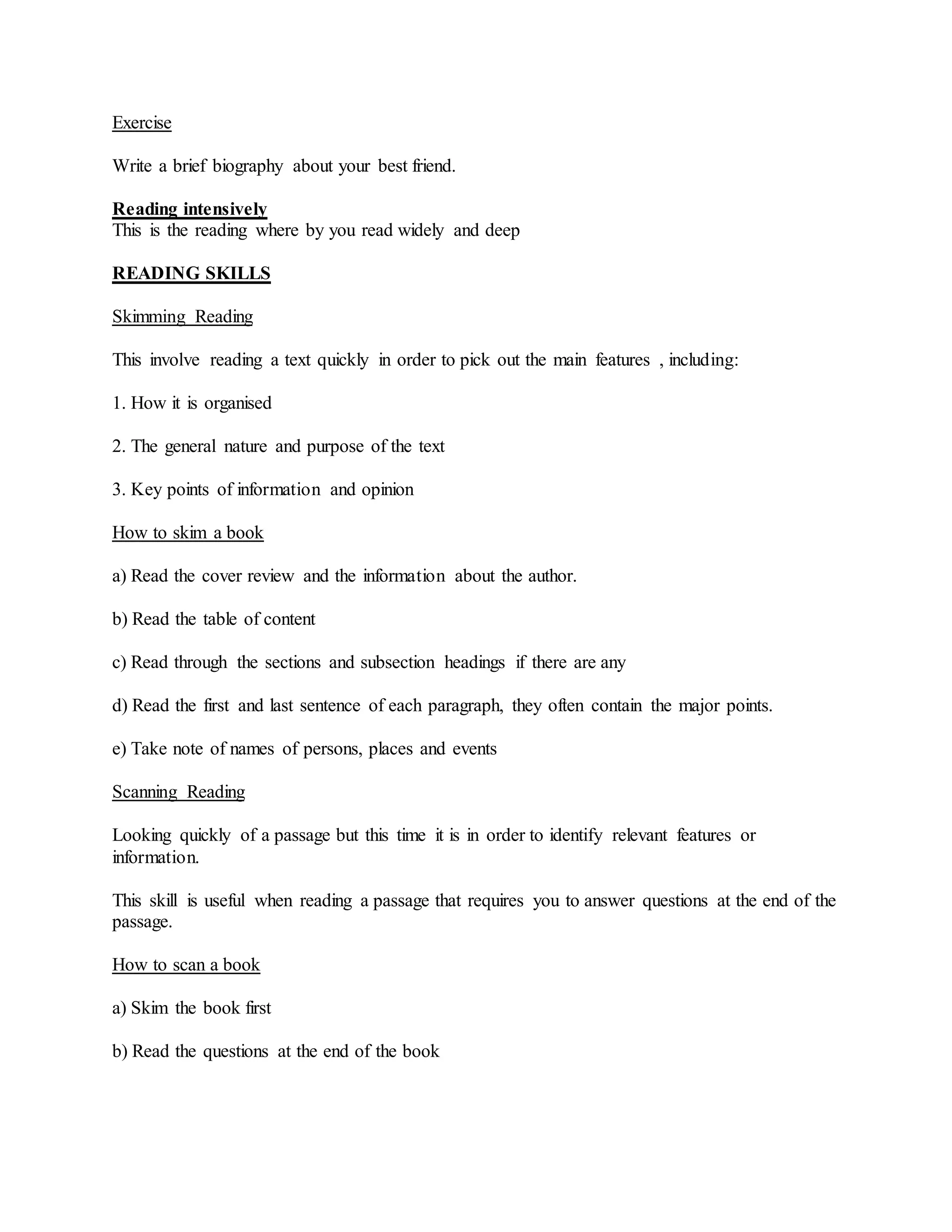 Exercise
Write a brief biography about your best friend.
Reading intensively
This is the reading where by you read widely and deep
READING SKILLS
Skimming Reading
This involve reading a text quickly in order to pick out the main features , including:
1. How it is organised
2. The general nature and purpose of the text
3. Key points of information and opinion
How to skim a book
a) Read the cover review and the information about the author.
b) Read the table of content
c) Read through the sections and subsection headings if there are any
d) Read the first and last sentence of each paragraph, they often contain the major points.
e) Take note of names of persons, places and events
Scanning Reading
Looking quickly of a passage but this time it is in order to identify relevant features or
information.
This skill is useful when reading a passage that requires you to answer questions at the end of the
passage.
How to scan a book
a) Skim the book first
b) Read the questions at the end of the book
 