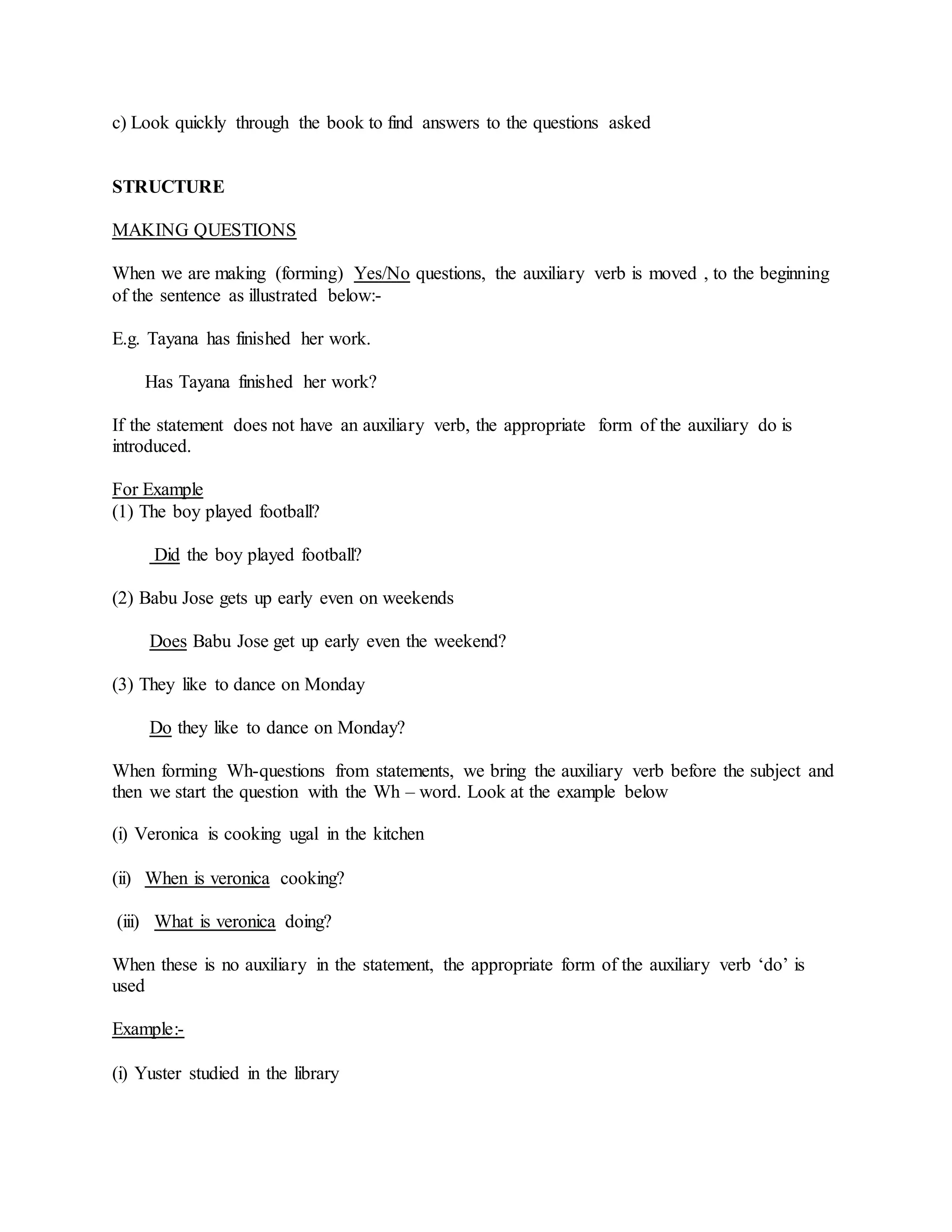 c) Look quickly through the book to find answers to the questions asked
STRUCTURE
MAKING QUESTIONS
When we are making (forming) Yes/No questions, the auxiliary verb is moved , to the beginning
of the sentence as illustrated below:-
E.g. Tayana has finished her work.
Has Tayana finished her work?
If the statement does not have an auxiliary verb, the appropriate form of the auxiliary do is
introduced.
For Example
(1) The boy played football?
Did the boy played football?
(2) Babu Jose gets up early even on weekends
Does Babu Jose get up early even the weekend?
(3) They like to dance on Monday
Do they like to dance on Monday?
When forming Wh-questions from statements, we bring the auxiliary verb before the subject and
then we start the question with the Wh – word. Look at the example below
(i) Veronica is cooking ugal in the kitchen
(ii) When is veronica cooking?
(iii) What is veronica doing?
When these is no auxiliary in the statement, the appropriate form of the auxiliary verb ‘do’ is
used
Example:-
(i) Yuster studied in the library
 