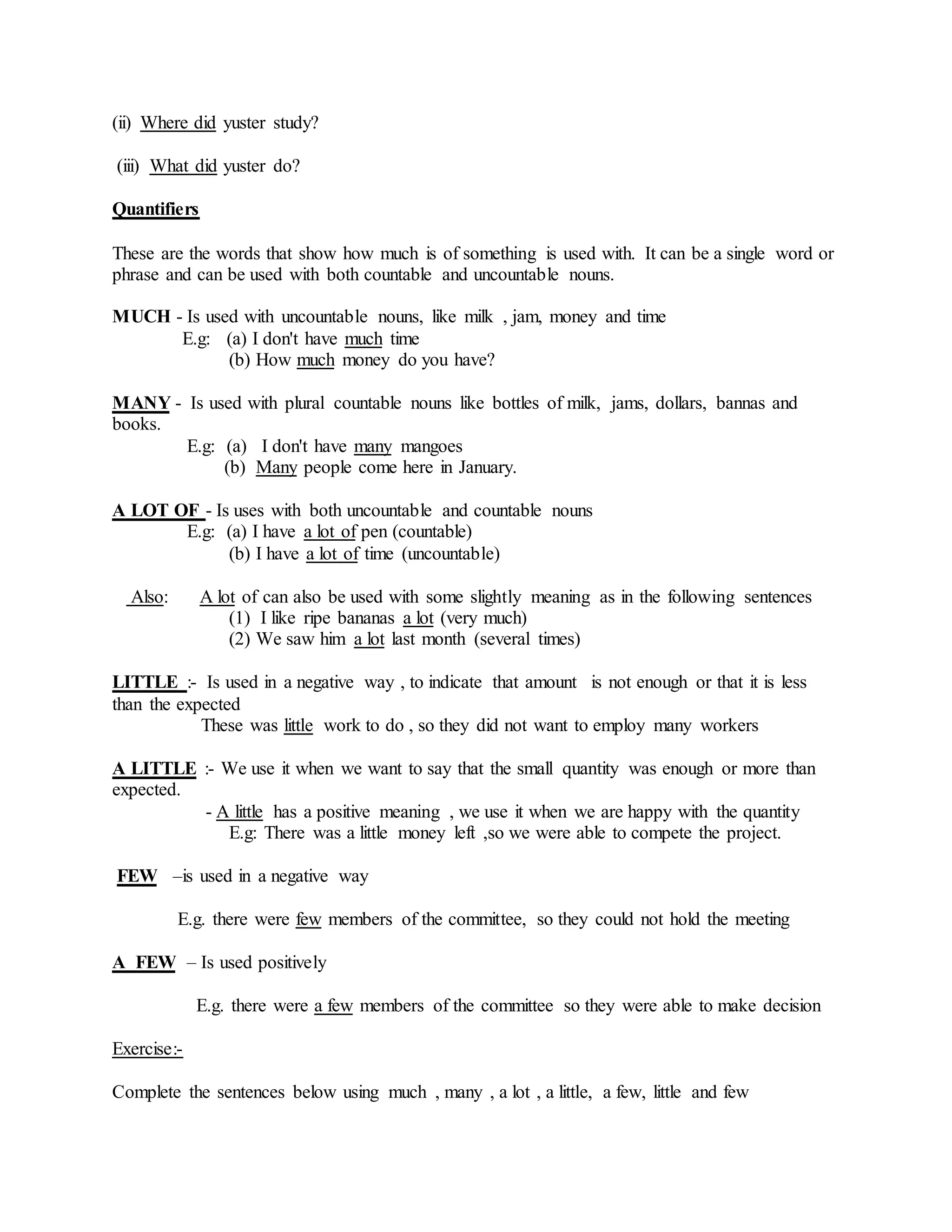 (ii) Where did yuster study?
(iii) What did yuster do?
Quantifiers
These are the words that show how much is of something is used with. It can be a single word or
phrase and can be used with both countable and uncountable nouns.
MUCH - Is used with uncountable nouns, like milk , jam, money and time
E.g: (a) I don't have much time
(b) How much money do you have?
MANY - Is used with plural countable nouns like bottles of milk, jams, dollars, bannas and
books.
E.g: (a) I don't have many mangoes
(b) Many people come here in January.
A LOT OF - Is uses with both uncountable and countable nouns
E.g: (a) I have a lot of pen (countable)
(b) I have a lot of time (uncountable)
Also: A lot of can also be used with some slightly meaning as in the following sentences
(1) I like ripe bananas a lot (very much)
(2) We saw him a lot last month (several times)
LITTLE :- Is used in a negative way , to indicate that amount is not enough or that it is less
than the expected
These was little work to do , so they did not want to employ many workers
A LITTLE :- We use it when we want to say that the small quantity was enough or more than
expected.
- A little has a positive meaning , we use it when we are happy with the quantity
E.g: There was a little money left ,so we were able to compete the project.
FEW –is used in a negative way
E.g. there were few members of the committee, so they could not hold the meeting
A FEW – Is used positively
E.g. there were a few members of the committee so they were able to make decision
Exercise:-
Complete the sentences below using much , many , a lot , a little, a few, little and few
 