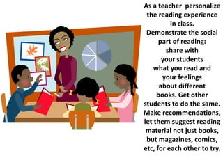 As a teacher personalize
 the reading experience
          in class.
 Demonstrate the social
      part of reading:
        share with
       your students
    what you read and
       your feelings
      about different
     books. Get other
students to do the same.
Make recommendations,
let them suggest reading
 material not just books,
 but magazines, comics,
etc, for each other to try.
 