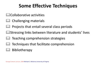 Some Effective Techniques
Collaborative activities
 Challenging materials
 Projects that entail several class periods
Stressing links between literature and students’ lives
 Teaching comprehension strategies
 Techniques that facilitate comprehension
 Bibliotherapy

George Graham Lecture, 2008 Michael C. McKenna University of Virginia
 