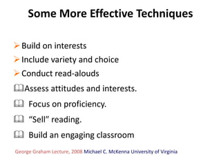 Some More Effective Techniques

 Build on interests
 Include variety and choice
 Conduct read-alouds
Assess attitudes and interests.
 Focus on proficiency.
 “Sell” reading.
 Build an engaging classroom
George Graham Lecture, 2008 Michael C. McKenna University of Virginia
 